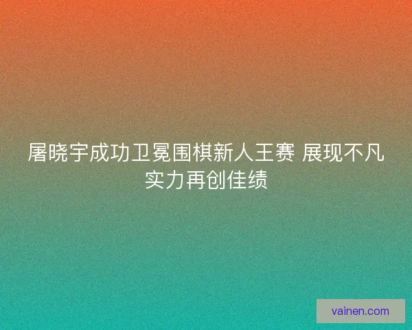 屠晓宇成功卫冕围棋新人王赛 展现不凡实力再创佳绩