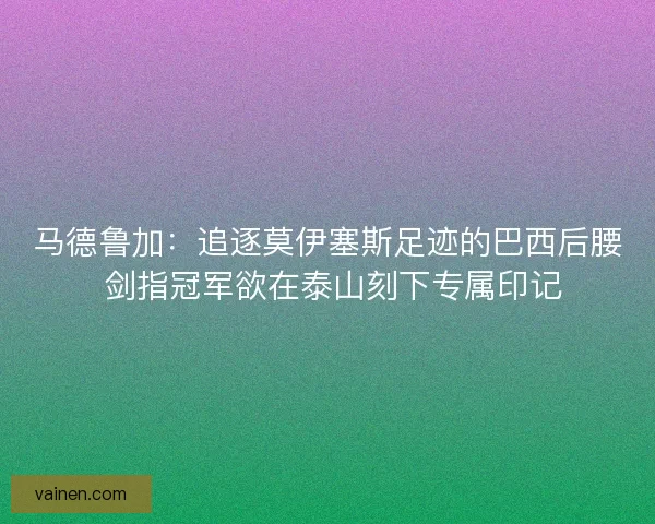 马德鲁加：追逐莫伊塞斯足迹的巴西后腰 剑指冠军欲在泰山刻下专属印记