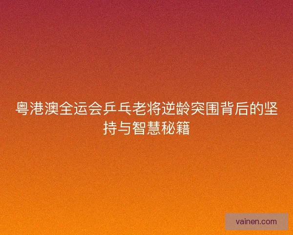 粤港澳全运会乒乓老将逆龄突围背后的坚持与智慧秘籍