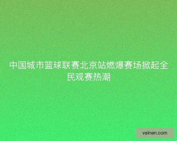 中国城市篮球联赛北京站燃爆赛场掀起全民观赛热潮