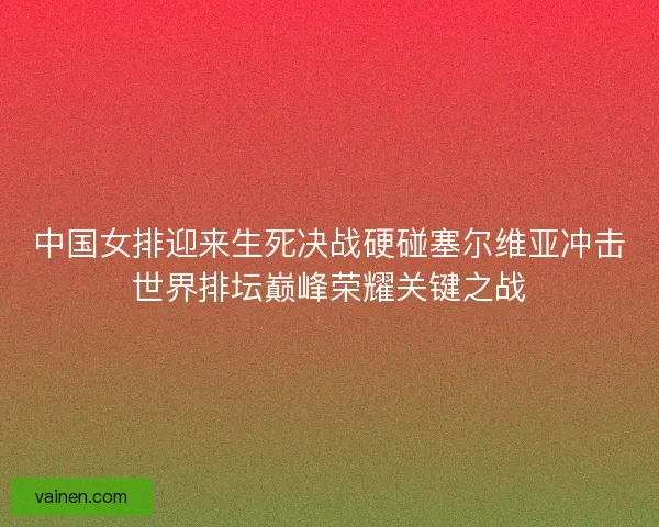 中国女排迎来生死决战硬碰塞尔维亚冲击世界排坛巅峰荣耀关键之战