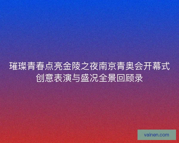 璀璨青春点亮金陵之夜南京青奥会开幕式创意表演与盛况全景回顾录