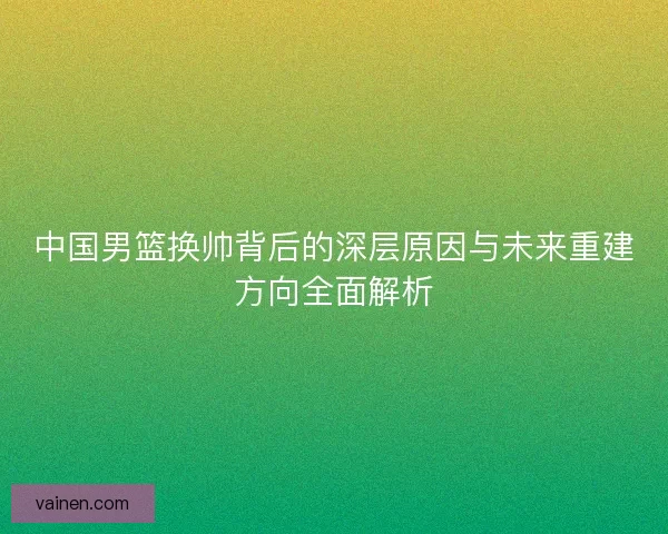 中国男篮换帅背后的深层原因与未来重建方向全面解析