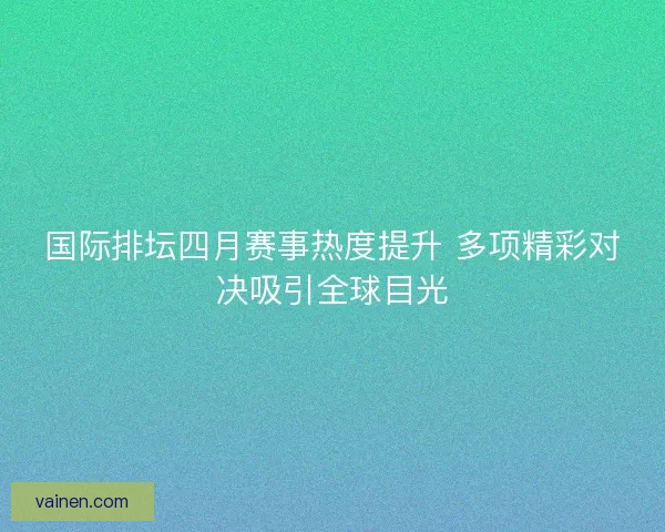 国际排坛四月赛事热度提升 多项精彩对决吸引全球目光